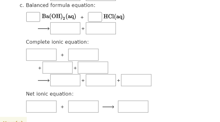 c. Balanced formula equation:
Вa(ОН), (аq) +
HCl(aq)
+
Complete ionic equation:
Net ionic equation:
+
+
