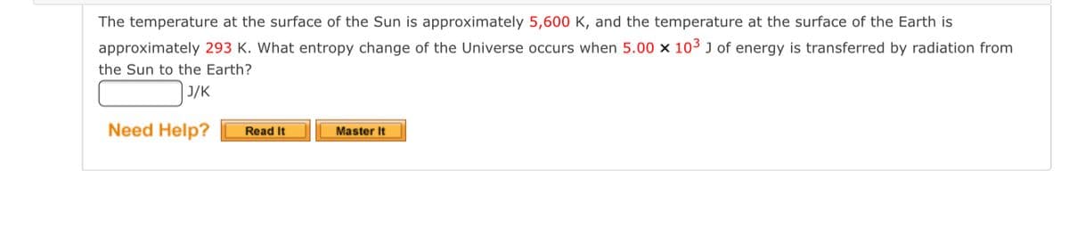 The temperature at the surface of the Sun is approximately 5,600 K, and the temperature at the surface of the Earth is
approximately 293 K. What entropy change of the Universe occurs when 5.00 × 103 J of energy is transferred by radiation from
the Sun to the Earth?
| J/K
Need Help?
Read It
Master It
