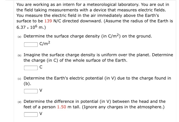 You are working as an intern for a meteorological laboratory. You are out in
the field taking measurements with a device that measures electric fields.
You measure the electric field in the air immediately above the Earth's
surface to be 139 N/C directed downward. (Assume the radius of the Earth is
6.37 x 106 m.)
(a) Determine the surface charge density (in C/m²) on the ground.
C/m?
(b) Imagine the surface charge density is uniform over the planet. Determine
the charge (in C) of the whole surface of the Earth.
(e) Determine the Earth's electric potential (in V) due to the charge found in
(b).
V
(d) Determine the difference in potential (in V) between the head and the
feet of a person 1.50 m tall. (Ignore any charges in the atmosphere.)
V
