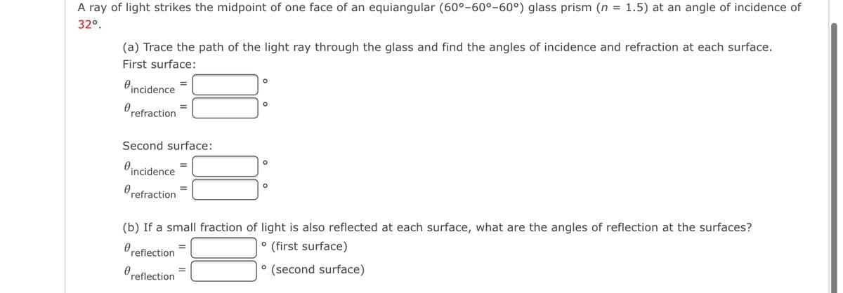A ray of light strikes the midpoint of one face of an equiangular (60°–60°-60°) glass prism (n = 1.5) at an angle of incidence of
32°.
(a) Trace the path of the light ray through the glass and find the angles of incidence and refraction at each surface.
First surface:
Oincidence
refraction
Second surface:
incidence
refraction
(b) If a small fraction of light is also reflected at each surface, what are the angles of reflection at the surfaces?
Oreflection
° (first surface)
° (second surface)
reflection
