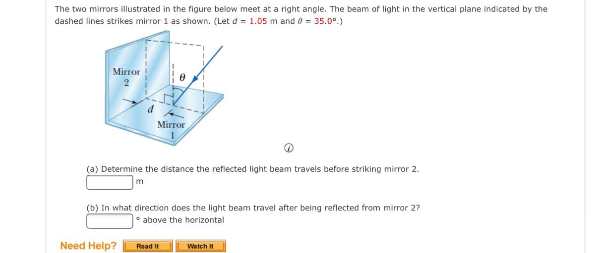 The two mirrors illustrated in the figure below meet at a right angle. The beam of light in the vertical plane indicated by the
dashed lines strikes mirror 1 as shown. (Let d = 1.05 m and 0 = 35.0°.)
Mirror
2
d
Mirror
(a) Determine the distance the reflected light beam travels before striking mirror 2.
(b) In what direction does the light beam travel after being reflected from mirror 2?
o above the horizontal
Need Help?
Watch It
Read It
