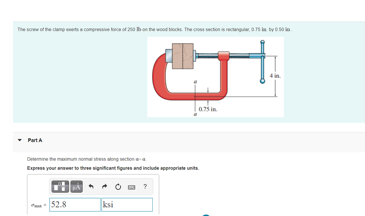 The screw of the clamp exerts a compressive force of 250 lb on the wood blocks. The cross section is rectangular, 0.75 in. by 0.50 in
4 in.
0.75 in.
a
Part A
Determine the maximum normal stress along section a- a.
Express your answer to three significant figures and include appropriate units.
HA
?
Omax =
52.8
ksi

