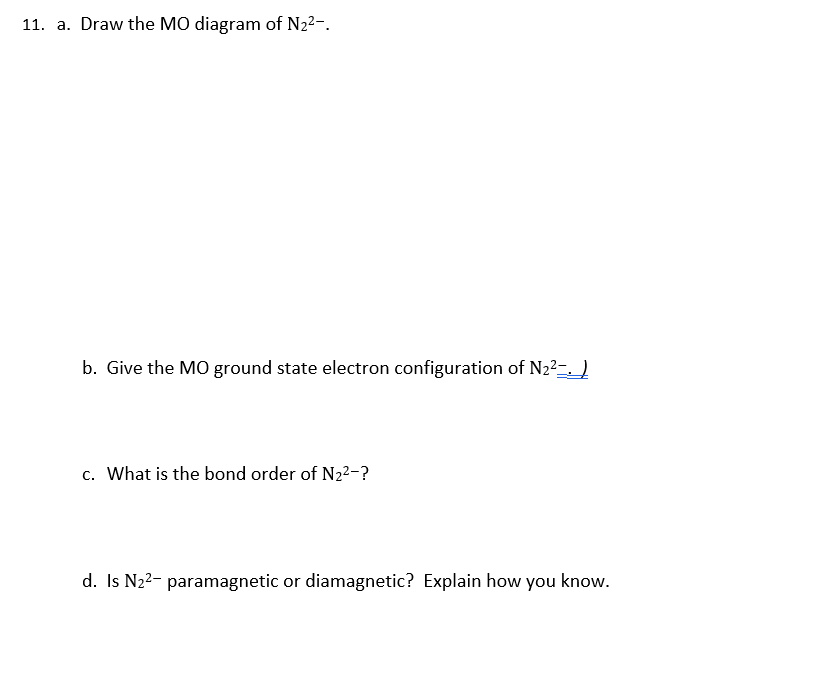 11. a. Draw the MO diagram of N22-.
b. Give the M0 ground state electron configuration of N22-. )
c. What is the bond order of N2²-?
d. Is N22- paramagnetic or diamagnetic? Explain how you know.
