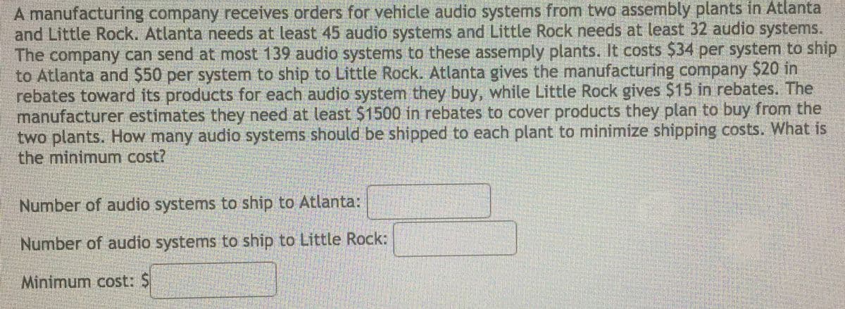 A manufacturing company receives orders for vehicle audio systems from two assembly plants in Atlanta
and Little Rock. Atlanta needs at least 45 audio systems and Little Rock needs at least 32 audio systems.
The company can send at most 139 audio systems to these assemply plants. It costs $34 per system to ship
to Atlanta and $50 per system to ship to Little Rock. Atlanta gives the manufacturing company $20 in
rebates toward its products for each audio system they buy, while Little Rock gives $15 in rebates. The
manufacturer estimates they need at least $1500 in rebates to cover products they plan to buy from the
two plants. How many audio systems should be shipped to each plant to minimize shipping costs. What is
the minimum cost?
Number of audio systems to ship to Atlanta:
Number of audio systems to ship to Little Rock:
Minimum cost: $
