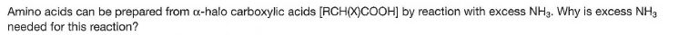 Amino acids can be prepared from a-halo carboxylic acids [RCH(X)COOH] by reaction with excess NH3. Why is excess NH3
needed for this reaction?
