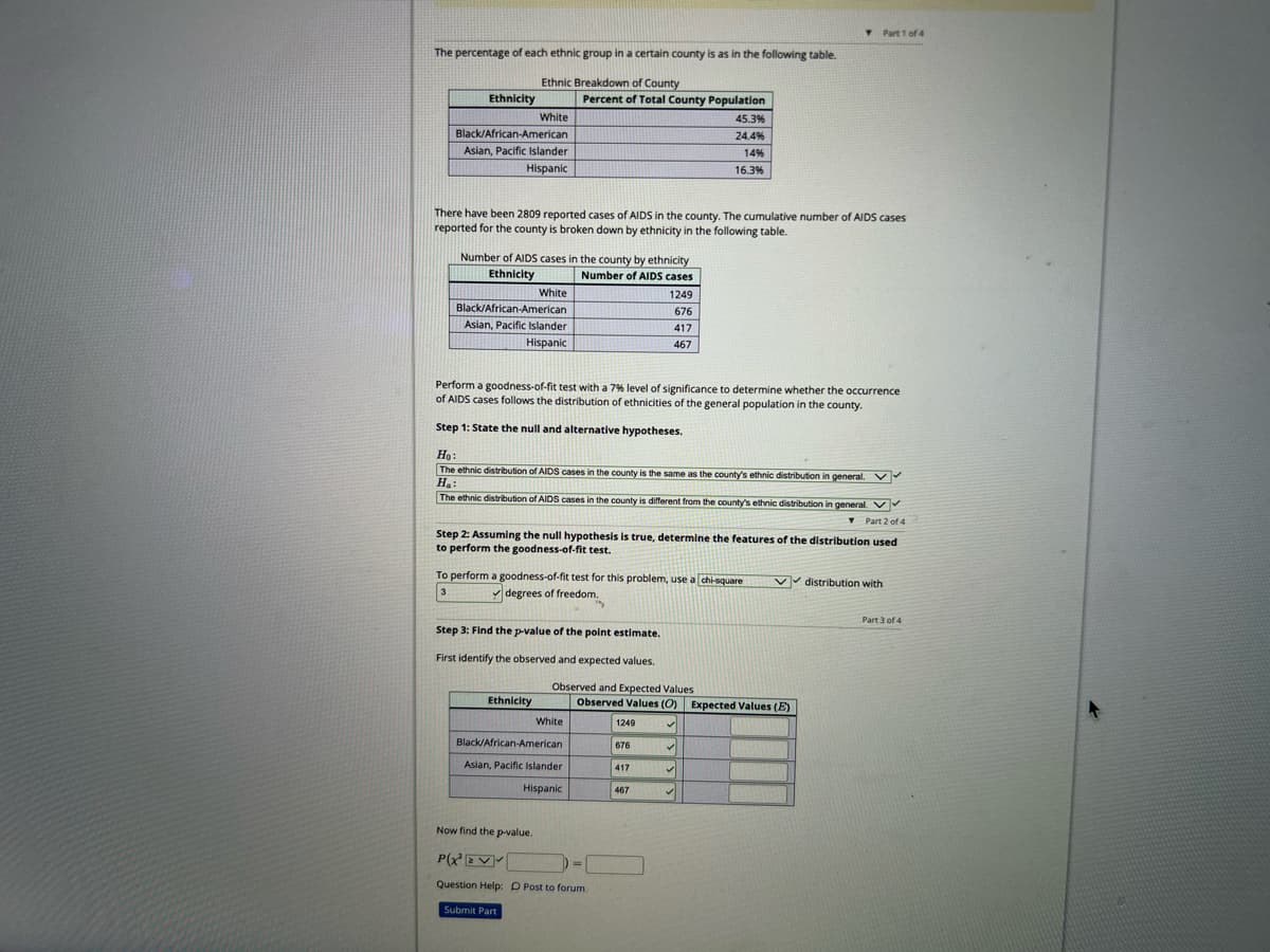 The percentage of each ethnic group in a certain county is as in the following table.
Ethnic Breakdown of County
Ethnicity
White
Black/African-American
Asian, Pacific Islander
Hispanic
Number of AIDS cases in the county by ethnicity
Ethnicity
Number of AIDS cases
There have been 2809 reported cases of AIDS in the county. The cumulative number of AIDS cases
reported for the county is broken down by ethnicity in the following table.
White
Black/African-American
Asian, Pacific Islander
Hispanic
Percent of Total County Population
Ethnicity
Perform a goodness-of-fit test with a 7% level of significance to determine whether the occurrence
of AIDS cases follows the distribution of ethnicities of the general population in the county.
Step 1: State the null and alternative hypotheses.
Ho:
The ethnic distribution of AIDS cases in the county is the same as the county's ethnic distribution in general. ✔
H₂:
The ethnic distribution of AIDS cases in the county is different from the county's ethnic distribution in general.
▾ Part 2 of 4
Step 3: Find the p-value of the point estimate.
First identify the observed and expected values.
Step 2: Assuming the null hypothesis is true, determine the features of the distribution used
to perform the goodness-of-fit test.
To perform a goodness-of-fit test for this problem, use a chi-square
✓degrees of freedom.
3
White
Observed and Expected Values
Black/African-American
Asian, Pacific Islander
Hispanic
1249
676
417
467
Now find the p-value.
P(X²EV
Question Help: D Post to forum
Submit Part
1249
Observed Values (O) Expected Values (E)
✓
676
45.3%
24.4%
14%
16.3%
417
467
✓
Part 1 of 4
✓
✓
✓✓distribution with
Part 3 of 4