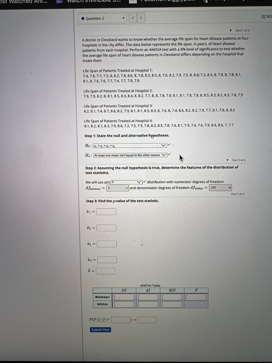 Ost watched Ani...
Question 2
Y Part 1 of 4
A doctor in Cleveland wants to know whether the average life span for heart disease patients at four
hospitals in the city differ. The data below represents the life span, in years, of heart disease
patients from each hospital. Perform an ANOVA test with a 9% level of significance to test whether
the average life span of heart disease patients in Cleveland differs depending on the hospital that
treats them
Life Span of Patients Treated at Hospital 1:
7.4, 7.8, 7.7, 7.5, 8, 8.2, 7.8, 8.6, 8, 7.8, 8.3, 8.3, 8, 7.6, 8.2, 7.9, 7.3, 8, 8.6, 7.3, 8.3, 8, 7.8, 8, 7.8, 8.1,
8.1, 8, 7.6, 7.6, 7.7, 7.4, 7.7, 7.8, 7.8
Life Span of Patients Treated at Hospital 2:
7.9, 7.9, 8.2, 8, 8.1, 8.5, 8.3, 8.4, 8, 8.2, 7.7, 8, 8, 7.8, 7.9, 8.1, 8.1, 7.8, 7.9, 8, 8.5, 8.3, 8.2, 8.3, 7.8, 7.9
Life Span of Patients Treated at Hospital 3:
8.2, 8.1, 7.4, 8.7, 8.6, 8.2, 7.9, 8.1, 8.1, 8.3, 8.3, 8, 7.6, 8, 7.4, 8.6, 8.2, 8.2, 7.9, 7.7, 8.1, 7.9, 8, 8.3
Life Span of Patients Treated at Hospital 4:
8.1, 8.2, 8.1, 8.3, 7.9, 8.6, 7.2, 7.5, 7.9, 7.8, 8.3, 8.5, 7.8, 7.4, 8.1, 7.9, 7.6, 7.6, 7.9, 8.4, 8.6, 7,7.7
Step 1: State the null and alternative hypotheses.
Ho: u = H, = H, =,
✓✓
Ha: At least one mean isn't equal to the other means ✔
We will use a(n) F
dfbetween 3
=
Y Part 2 of 4
Step 2: Assuming the null hypothesis is true, determine the features of the distribution of
test statistics.
#₁ =
<
₂ =
Step 3: Find the p-value of the test statistic.
I3 =
>
Z4=
Between
Within
P(FZV✔
Submit Part
distribution with numerator degrees of freedom
✓and denominator degrees of freedom dfwithin = 103
SS
D-
ANOVA Table
df
MS
F
X
Part 3 of 4
5/2