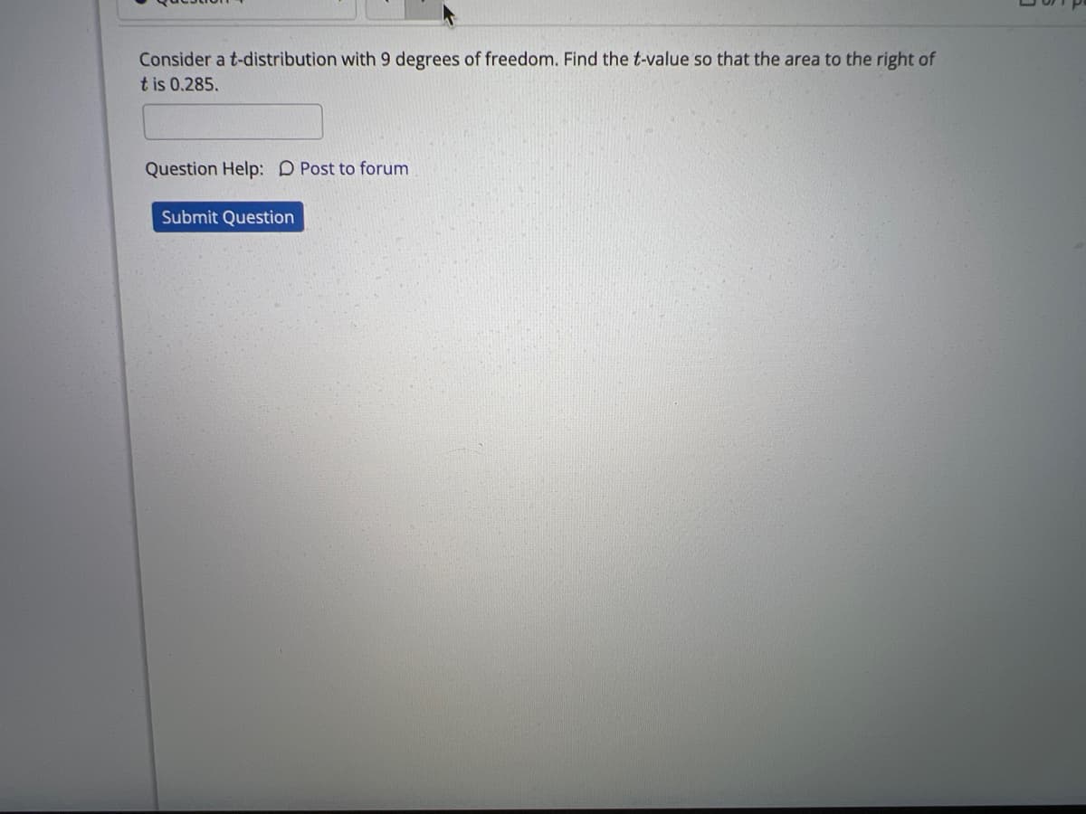 Consider a t-distribution with 9 degrees of freedom. Find the t-value so that the area to the right of
t is 0.285.
Question Help: Post to forum
Submit Question