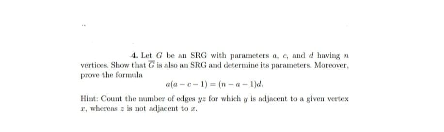 >
4. Let G be an SRG with parameters a, c, and d having n
vertices. Show that G is also an SRG and determine its parameters. Moreover,
prove the formula
a(a-c-1)=(n-a-1)d.
Hint: Count the number of edges yz for which y is adjacent to a given vertex
a, whereas z is not adjacent to a.
