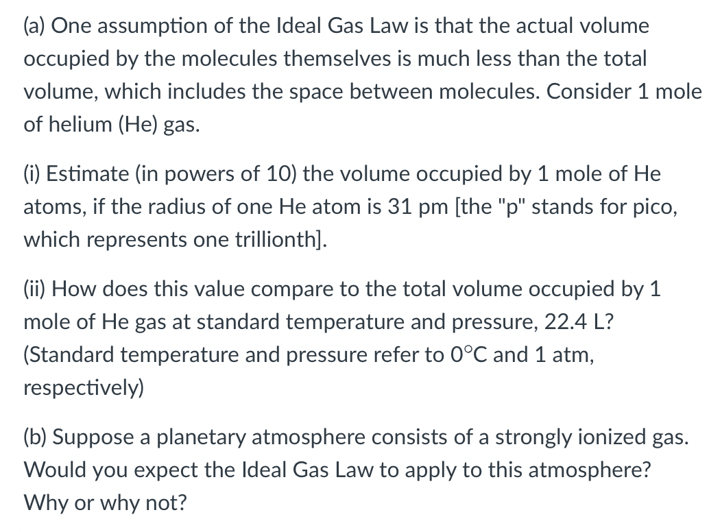 (a) One assumption of the Ideal Gas Law is that the actual volume
occupied by the molecules themselves is much less than the total
volume, which includes the space between molecules. Consider 1 mole
of helium (He) gas.
(i) Estimate (in powers of 10) the volume occupied by 1 mole of He
atoms, if the radius of one He atom is 31 pm [the "p" stands for pico,
which represents one trillionth].
(ii) How does this value compare to the total volume occupied by 1
mole of He gas at standard temperature and pressure, 22.4 L?
(Standard temperature and pressure refer to 0°C and 1 atm,
respectively)
(b) Suppose a planetary atmosphere consists of a strongly ionized gas.
Would you expect the Ideal Gas Law to apply to this atmosphere?
Why or why not?