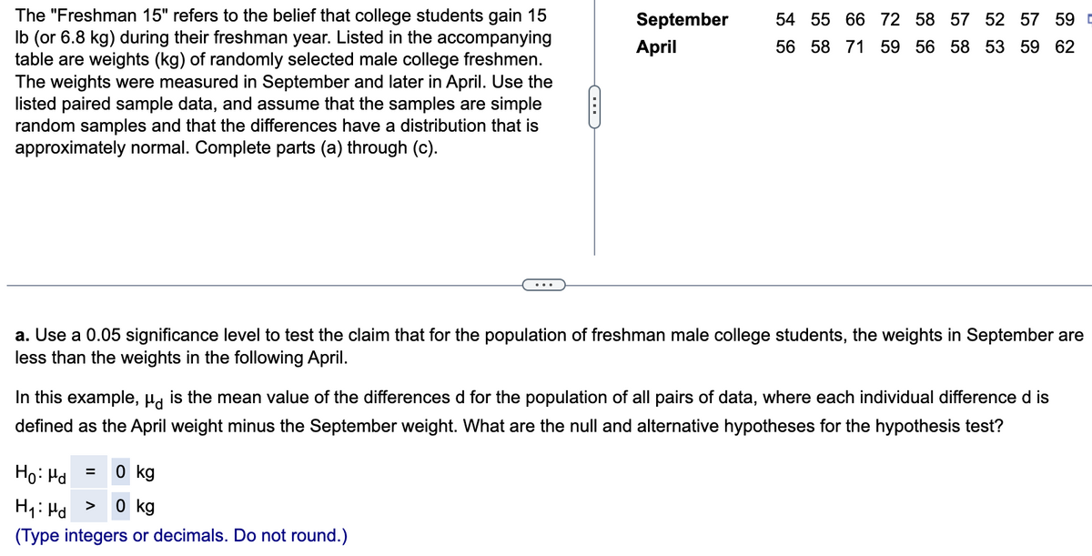 The "Freshman 15" refers to the belief that college students gain 15
lb (or 6.8 kg) during their freshman year. Listed in the accompanying
table are weights (kg) of randomly selected male college freshmen.
The weights were measured in September and later in April. Use the
listed paired sample data, and assume that the samples are simple
random samples and that the differences have a distribution that is
approximately normal. Complete parts (a) through (c).
C
September
April
Ho: Md
= 0 kg
H₁: Pd
0 kg
(Type integers or decimals. Do not round.)
54 55 66 72 58 57 52 57 59 D
56 58 71 59 56 58 53 59 62
a. Use a 0.05 significance level to test the claim that for the population of freshman male college students, the weights in September are
less than the weights in the following April.
In this example, μ is the mean value of the differences d for the population of all pairs of data, where each individual difference d is
defined as the April weight minus the September weight. What are the null and alternative hypotheses for the hypothesis test?