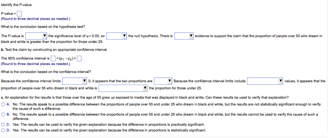 Identify the P-value.
P-value=
(Round to three decimal places as needed.)
What is the conclusion based on the hypothesis test?
The P-value is
▼the significance level of a = 0.05, so
black and white is greater than the proportion for those under 25.
b. Test the claim by constructing an appropriate confidence interval.
The 90% confidence interval is
(Round to three decimal places as needed.)
What is the conclusion based on the confidence interval?
<(P₁-P₂)<.
Because the confidence interval limits
proportion of people over 55 who dream in black and white is
▼the null hypothesis. There is
▼0, it appears that the two proportions are
evidence to support the claim that the proportion of people over 55 who dream in
Because the confidence interval limits include
the proportion for those under 25.
▼values, it appears that the
c. An explanation for the results is that those over the age of 55 grew up exposed to media that was displayed in black and white. Can these results be used to verify that explanation?
O A. No. The results speak to a possible difference between the proportions of people over 55 and under 25 who dream black and white, but the results are not statistically significant enough to verify
the cause of such a difference.
OB. No. The results speak to a possible difference between the proportions of people over 55 and under 25 who dream in black and white, but the results cannot be used to verify the cause of such a
difference.
OC. Yes. The results can be used to verify the given explanation because the difference in proportions is practically significant.
O D. Yes. The results can be used to verify the given explanation because the difference in proportions statistically significant.