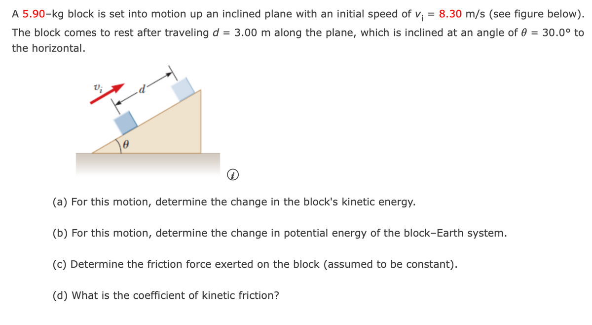 =
8.30 m/s (see figure below).
A 5.90-kg block is set into motion up an inclined plane with an initial speed of vi
The block comes to rest after traveling d 3.00 m along the plane, which is inclined at an angle of 0 30.0° to
the horizontal.
=
V;
0
(a) For this motion, determine the change in the block's kinetic energy.
(b) For this motion, determine the change in potential energy of the block-Earth system.
(c) Determine the friction force exerted on the block (assumed to be constant).
(d) What is the coefficient of kinetic friction?