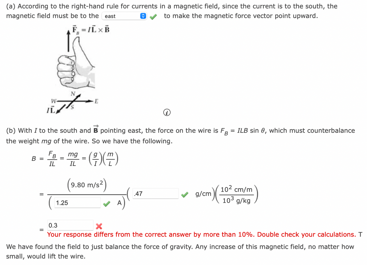 (a) According to the right-hand rule for currents in a magnetic field, since the current is to the south, the
to make the magnetic force vector point upward.
magnetic field must be to the east
B =
=
N
W
A
IL
(b) With I to the south and B pointing east, the force on the wire is FB = ILB sin 0, which must counterbalance
the weight mg of the wire. So we have the following.
(7)(77)
FB
IL
F. - IL XB
B
=
1.25
mg
IL
E
=
9.80 m/s²)
A
.47
10² cm/m
10³ g/kg
g/cm
(cm) (1023
0.3
X
Your response differs from the correct answer by more than 10%. Double check your calculations. T
We have found the field to just balance the force of gravity. Any increase of this magnetic field, no matter how
small, would lift the wire.