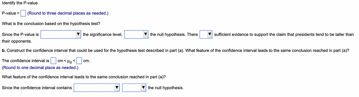 Identify the P-value.
P-value = (Round to three decimal places as needed.)
What is the conclusion based on the hypothesis test?
Since the P-value is
their opponents.
the significance level,
Since the confidence interval contains
the null hypothesis. There
b. Construct the confidence interval that could be used for the hypothesis test described in part (a). What feature of the confidence interval leads to the same conclusion reached in part (a)?
The confidence interval is cm< d <
(Round to one decimal place as needed.)
What feature of the confidence interval leads to the same conclusion reached in part (a)?
cm.
sufficient evidence to support the claim that presidents tend to be taller than
the null hypothesis.
