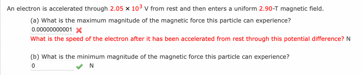 An electron is accelerated through 2.05 x 10³ V from rest and then enters a uniform 2.90-T magnetic field.
(a) What is the maximum magnitude of the magnetic force this particle can experience?
0.00000000001 X
What is the speed of the electron after it has been accelerated from rest through this potential difference? N
(b) What is the minimum magnitude of the magnetic force this particle can experience?
0
N