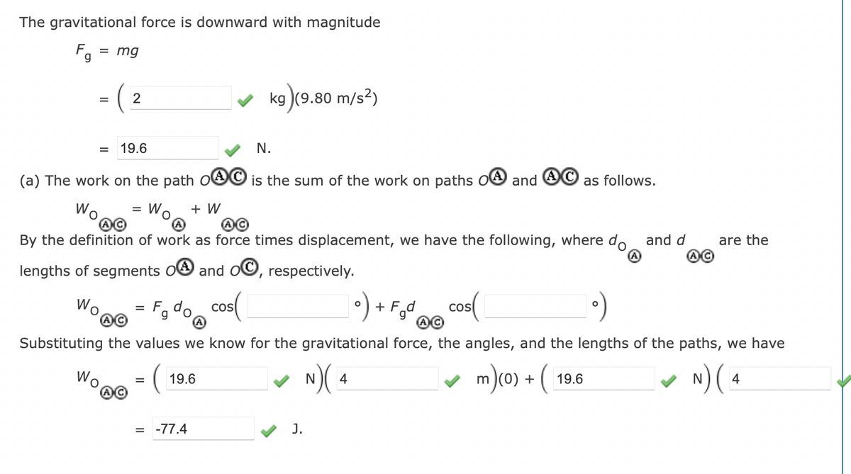 The gravitational force is downward with magnitude
F = mg
g
=
2
=
N.
(a) The work on the path OC is the sum of the work on paths OA and
Wo
Wo + W
19.6
=
Wo = F₁ do COS
g
By the definition of work as force times displacement, we have the following, where do and d
lengths of segments OA and OC, respectively.
kg (9.80 m/s²)
=
19.6
= -77.4
o) + F₂d
J.
AC
Substituting the values we know for the gravitational force, the angles, and the lengths of the paths, we have
(
N) (4
m)(0) + (
N) (4
cos(
as follows.
19.6
are the