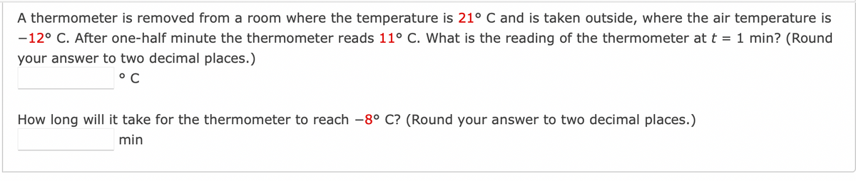 A thermometer is removed from a room where the temperature is 21° C and is taken outside, where the air temperature is
-12° C. After one-half minute the thermometer reads 11° C. What is the reading of the thermometer at t = 1 min? (Round
your answer to two decimal places.)
°C
How long will it take for the thermometer to reach -8° C? (Round your answer to two decimal places.)
min