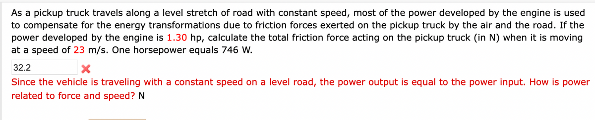 As a pickup truck travels along a level stretch of road with constant speed, most of the power developed by the engine is used
to compensate for the energy transformations due to friction forces exerted on the pickup truck by the air and the road. If the
power developed by the engine is 1.30 hp, calculate the total friction force acting on the pickup truck (in N) when it is moving
at a speed of 23 m/s. One horsepower equals 746 W.
32.2
Since the vehicle is traveling with a constant speed on a level road, the power output is equal to the power input. How is power
related to force and speed? N
