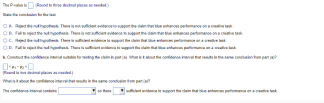 The P-value is (Round to three decimal places as needed.)
State the conclusion for the test
OA. Reject the null hypothesis. There is not sufficient evidence to support the claim that blue enhances performance on a creative task
OB. Fail to reject the null hypothesis. There is not sufficient evidence to support the claim that blue enhances performance on a creative task
OC. Reject the null hypothesis. There is sufficient evidence to support the claim that blue enhances performance on a creative task.
OD. Fail to reject the null hypothesis. There is sufficient evidence to support the claim that blue enhances performance on a creative task
b. Construct the confidence interval suitable for testing the claim in part (a). What is it about the confidence interval that results in the same conclusion from part (a)?
<₁-₂0
(Round to two decimal places as needed.)
What is it about the confidence interval that results in the same conclusion from part (a)?
The confidence interval contains
so there
sufficient evidence to support the claim that blue enhances performance on a creative task.