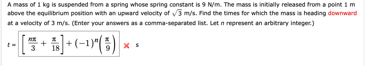 A mass of 1 kg is suspended from a spring whose spring constant is 9 N/m. The mass is initially released from a point 1 m
above the equilibrium position with an upward velocity of √3 m/s. Find the times for which the mass is heading downward
at a velocity of 3 m/s. (Enter your answers as a comma-separated list. Let n represent an arbitrary integer.)
nπ
TU
-- [ + ] + (-¹)^(5) ×
t =
3 18
X S
9