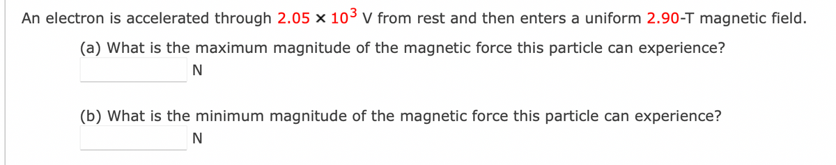 An electron is accelerated through 2.05 x 10³ V from rest and then enters a uniform 2.90-T magnetic field.
(a) What is the maximum magnitude of the magnetic force this particle can experience?
N
(b) What is the minimum magnitude of the magnetic force this particle can experience?
N