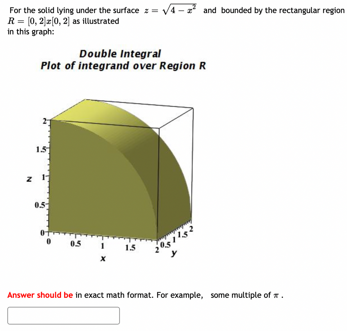 For the solid lying under the surface z =
R= [0, 2] x [0, 2] as illustrated
in this graph:
Z
Double Integral
Plot of integrand over Region R
1.5
17
0.5-
0.5
1
X
√4x² and bounded by the rectangular region
1.5
205115
y
Answer should be in exact math format. For example, some multiple of .