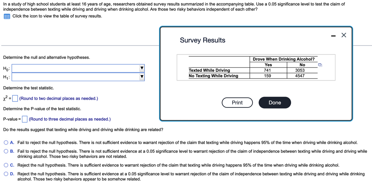 In a study of high school students at least 16 years of age, researchers obtained survey results summarized in the accompanying table. Use a 0.05 significance level to test the claim of
independence between texting while driving and driving when drinking alcohol. Are those two risky behaviors independent of each other?
Click the icon to view the table of survey results.
Determine the null and alternative hypotheses.
Ho:
H₁:
Determine the test statistic.
x² =
(Round to two decimal places as needed.)
Determine the P-value of the test statistic.
(Round to three decimal places as needed.)
Do the results suggest that texting while driving and driving while drinking are related?
P-value =
Survey Results
Texted While Driving
No Texting While Driving
Print
Drove When Drinking Alcohol?
Yes
No
741
159
Done
3053
4547
X
A. Fail to reject the null hypothesis. There is not sufficient evidence to warrant rejection of the claim that texting while driving happens 95% of the time when driving while drinking alcohol.
B.
Fail to reject the null hypothesis. There is not sufficient evidence at a 0.05 significance level to warrant rejection of the claim of independence between texting while driving and driving while
drinking alcohol. Those two risky behaviors are not related.
C. Reject the null hypothesis. There is sufficient evidence to warrant rejection of the claim that texting while driving happens 95% of the time when driving while drinking alcohol.
D. Reject the null hypothesis. There is sufficient evidence at a 0.05 significance level to warrant rejection of the claim of independence between texting while driving and driving while drinking
alcohol. Those two risky behaviors appear to be somehow related.
