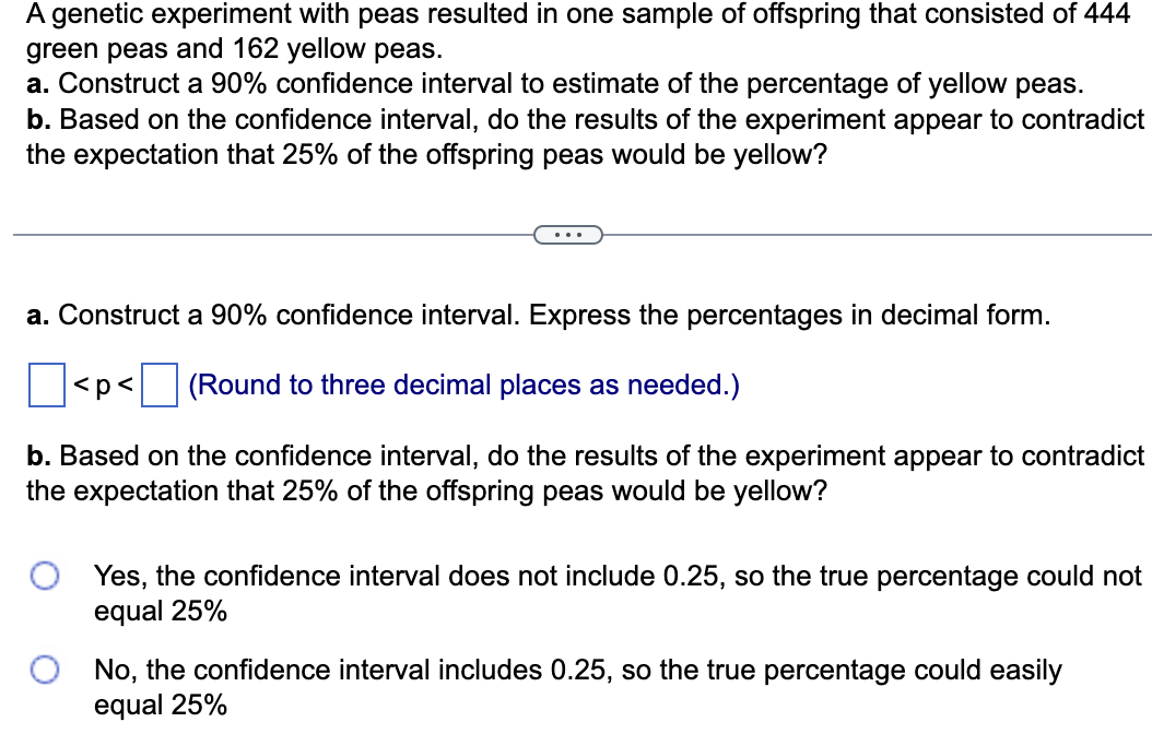 A genetic experiment with peas resulted in one sample of offspring that consisted of 444
green peas and 162 yellow peas.
a. Construct a 90% confidence interval to estimate of the percentage of yellow peas.
b. Based on the confidence interval, do the results of the experiment appear to contradict
the expectation that 25% of the offspring peas would be yellow?
a. Construct a 90% confidence interval. Express the percentages in decimal form.
(Round to three decimal places as needed.)
b. Based on the confidence interval, do the results of the experiment appear to contradict
the expectation that 25% of the offspring peas would be yellow?
<p<
Yes, the confidence interval does not include 0.25, so the true percentage could not
equal 25%
No, the confidence interval includes 0.25, so the true percentage could easily
equal 25%