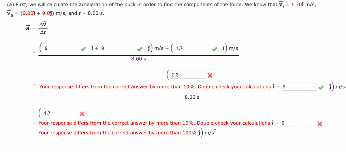 (a) First, we will calculate the acceleration of the puck in order to find the components of the force. We know that ; = 1.70î m/s,
V = (9.001 + 9.0ĵ) m/s, and t = 8.00 s.
8
=
=
AV
At
9
Î+9
8.00 s
1) m/s - ( 1:
1.7
î) m/s
2.3
X
Your response differs from the correct answer by more than 10%. Double check your calculations.Î + 9
8.00 s
1.7
X
= Your response differs from the correct answer by more than 10%. Double check your calculations.Î + 9
Your response differs from the correct answer by more than 100%.ĵ) m/s²
X
Ĵm/s