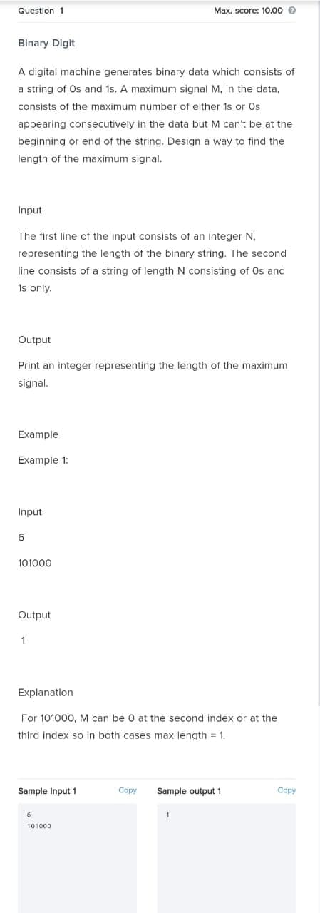 Question 1
Max. score: 10.00 e
Binary Digit
A digital machine generates binary data which consists of
a string of Os and 1s. A maximum signal M, in the data,
consists of the maximum number of either 1s or Os
appearing consecutively in the data but M can't be at the
beginning or end of the string. Design a way to find the
length of the maximum signal.
Input
The first line of the input consists of an integer N,
representing the length of the binary string. The second
line consists of a string of length N consisting of Os and
1s only.
Output
Print an integer representing the length of the maximum
signal.
Example
Example 1:
Input
6
101000
Output
Explanation
For 101000, M can be 0 at the second index or at the
third index so in both cases max length = 1.
Sample Input 1
Copy
Sample output 1
Copy
6.
101000
