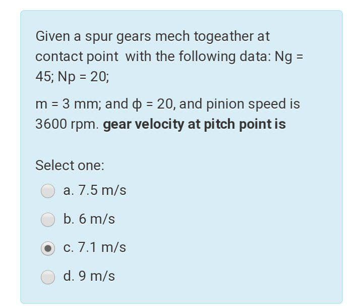 Given a spur gears mech togeather at
contact point with the following data: Ng =
45; Np = 20;
m = 3 mm; and o = 20, and pinion speed is
3600 rpm. gear velocity at pitch point is
Select one:
a. 7.5 m/s
b. 6 m/s
c. 7.1 m/s
d. 9 m/s
