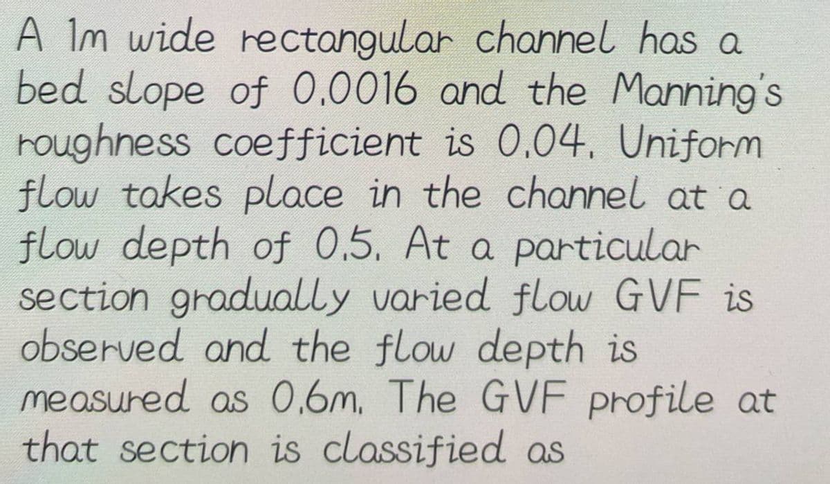 A Im wide rectangular channel has a
bed slope of 0.0016 and the Manning's
roughness coefficient is 0.04. Uniform
flow takes place in the channel at a
flow depth of 0.5. At a particular
section gradually varied flow GVF is
observed and the flow depth is
measured as 0,6m. The GVF profile at
that section is classified as