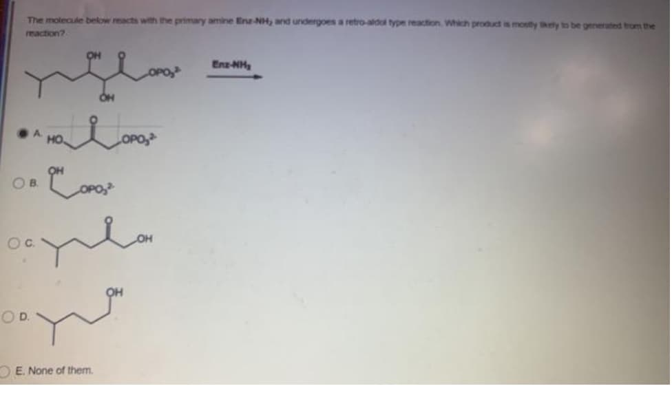 The molecule below reacts with the primary amine Enz-NH, and undergoes a retro-aldol type reaction Which product is monty ely to be generated trom the
reaction?
Enz-NH
A HO
OPO,
OH
OB.
O D.
OE. None of them.
