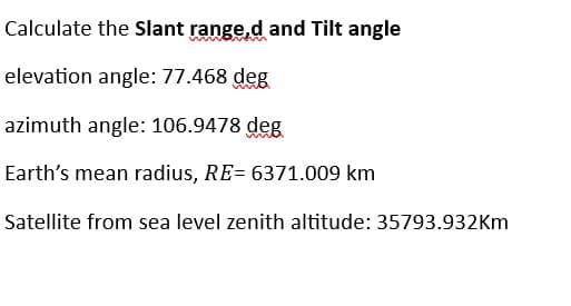 Calculate the Slant range,d and Tilt angle
elevation angle: 77.468 deg
azimuth angle: 106.9478 deg
Earth's mean radius, RE=6371.009 km
Satellite from sea level zenith altitude: 35793.932Km