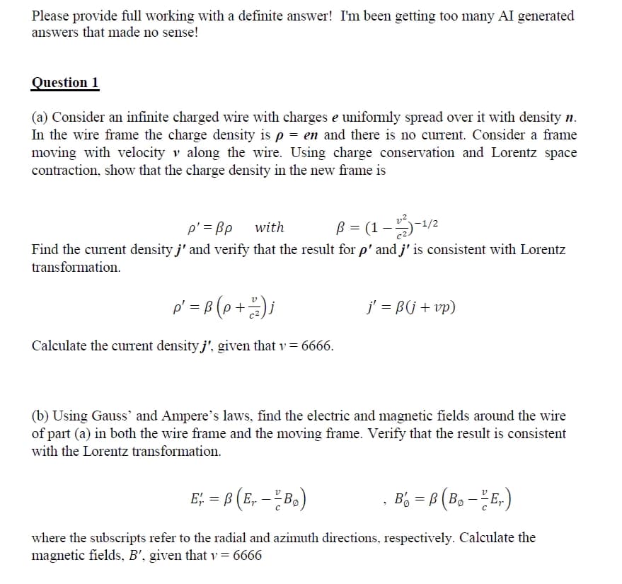 Please provide full working with a definite answer! I'm been getting too many AI generated
answers that made no sense!
Question 1
(a) Consider an infinite charged wire with charges e uniformly spread over it with density n.
In the wire frame the charge density is p = en and there is no current. Consider a frame
moving with velocity v along the wire. Using charge conservation and Lorentz space
contraction, show that the charge density in the new frame is
p' = Bp
with
B = (1-1/2-¹/²
Find the current density j' and verify that the result for p' and j' is consistent with Lorentz
transformation.
p' = B (p +²2) j
Calculate the current density j', given that v = 6666.
j' = ß(j + vp)
(b) Using Gauss' and Ampere's laws, find the electric and magnetic fields around the wire
of part (a) in both the wire frame and the moving frame. Verify that the result is consistent
with the Lorentz transformation.
E₁ = B(E, - - B₂)
B = B (B₁---E₁)
where the subscripts refer to the radial and azimuth directions, respectively. Calculate the
magnetic fields, B', given that v = 6666