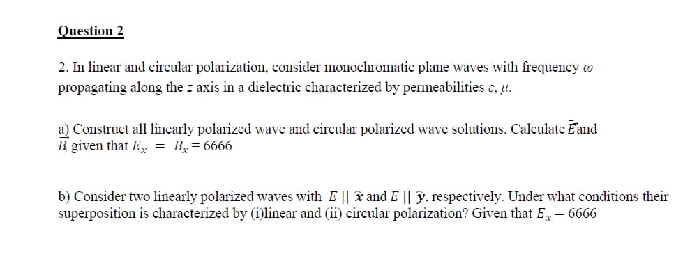 Question 2
2. In linear and circular polarization, consider monochromatic plane waves with frequency o
propagating along the z axis in a dielectric characterized by permeabilities &, u.
a) Construct all linearly polarized wave and circular polarized wave solutions. Calculate Fand
B given that Ex = Bx=6666
b) Consider two linearly polarized waves with E ||x and E || y, respectively. Under what conditions their
superposition is characterized by (i)linear and (ii) circular polarization? Given that Ex = 6666