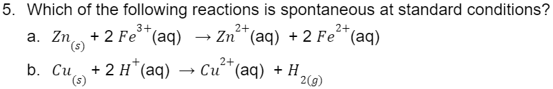 5. Which of the following reactions is spontaneous at standard conditions?
3+
a. Zn +2 Fe³+ (aq)
(s)
2+
2+
Zn (aq) + 2 Fe²(aq)
2+
+ 2 H+ (aq) → Cu²+ (aq) + H₂
(s)
2(g)
b. Cu