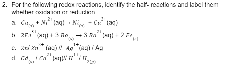 2. For the following redox reactions, identify the half- reactions and label them
whether oxidation or reduction.
2+
2+
+ Ni²+ (
(s)
+ Ni^ (aq)→ Ni(s) + Cu (aq)
3+
2+
→3 Ba (aq) + 2 Fe(s)
a. Cu
b. 2Fe (aq) + 3 Ba(s)
2+
c. Znl Zn²+ (aq) // Ag¹+ (aq) / Ag
d. Cả ! cả*)aq)/l H**/ H2)
Cd
(s)
HIH,
2(g)