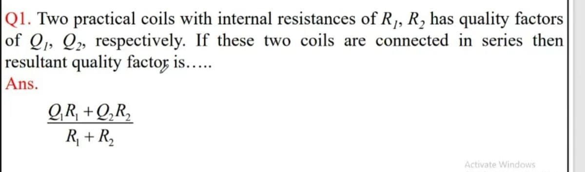 |Q1. Two practical coils with internal resistances of R, R, has quality factors
|of Q,, Q» respectively. If these two coils are connected in series then
resultant quality factor is....
Ans.
GR, +Q‚R,
R, + R,
Activate Windows
