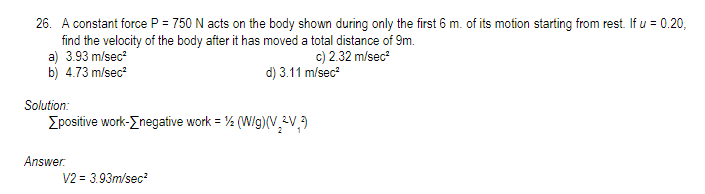 26. A constant force P = 750 N acts on the body shown during only the first 6 m. of its motion starting from rest. If u = 0.20,
find the velocity of the body after it has moved a total distance of 9m.
a) 3.93 m/sec²
b) 4.73 m/sec²
c) 2.32 m/sec²
d) 3.11 m/sec²
Solution:
[positive work->negative work = 1/2 (W/g)(V2V,3
Answer.
V2 = 3.93m/sec²