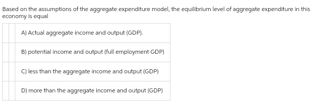 Based on the assumptions of the aggregate expenditure model, the equilibrium level of aggregate expenditure in this
economy is equal
A) Actual aggregate income and output (GDP).
B) potential income and output (full employment GDP)
C) less than the aggregate income and output (GDP)
D) more than the aggregate income and output (GDP)