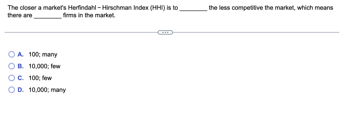 The closer a market's Herfindahl - Hirschman Index (HHI) is to
there are
firms in the market.
A. 100; many
B. 10,000; few
C. 100; few
D. 10,000; many
the less competitive the market, which means