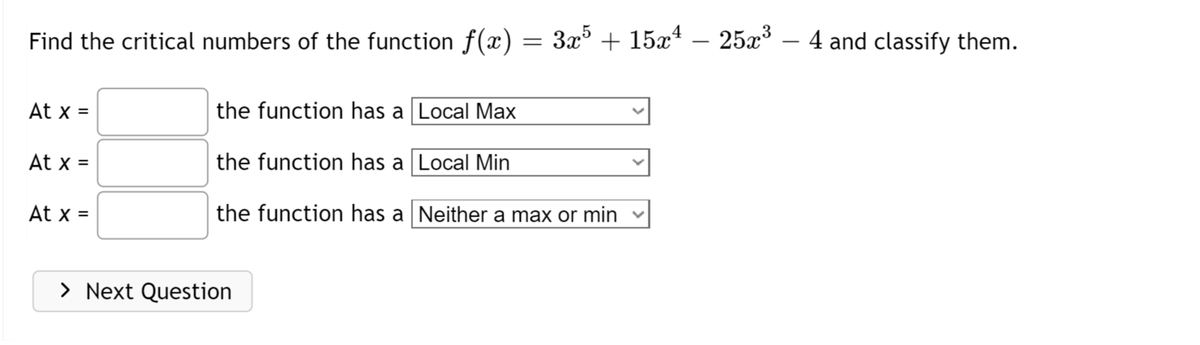 Find the critical numbers of the function f(x)
At x =
At x =
At x =
=
> Next Question
3x5 + 15x¹ – 25x³ – 4 and classify them.
the function has a Local Max
the function has a
Local Min
the function has a
Neither a max or min