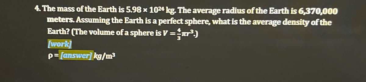 4. The mass of the Earth is 5.98 x 1024 kg. The average radius of the Earth is 6,370,000
meters. Assuming the Earth is a perfect sphere, what is the average density of the
Earth? (The volume of a sphere is V =r)
[work]
p= [answer] kg/m3
