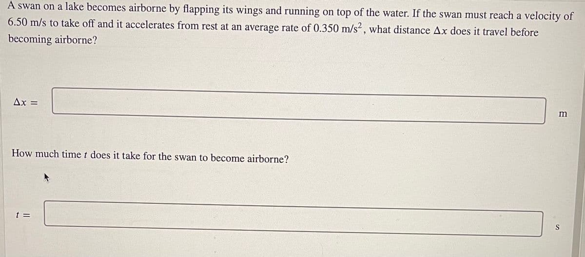 A swan on a lake becomes airborne by flapping its wings and running on top of the water. If the swan must reach a velocity of
6.50 m/s to take off and it accelerates from rest at an average rate of 0.350 m/s², what distance Ax does it travel before
becoming airborne?
Ax =
How much time t does it take for the swan to become airborne?
t =
S
