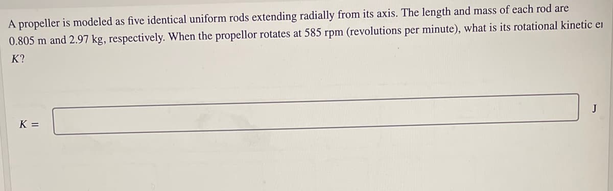 A propeller is modeled as five identical uniform rods extending radially from its axis. The length and mass of each rod are
0.805 m and 2.97 kg, respectively. When the propellor rotates at 585 rpm (revolutions per minute), what is its rotational kinetic ei
K?
J
K =
