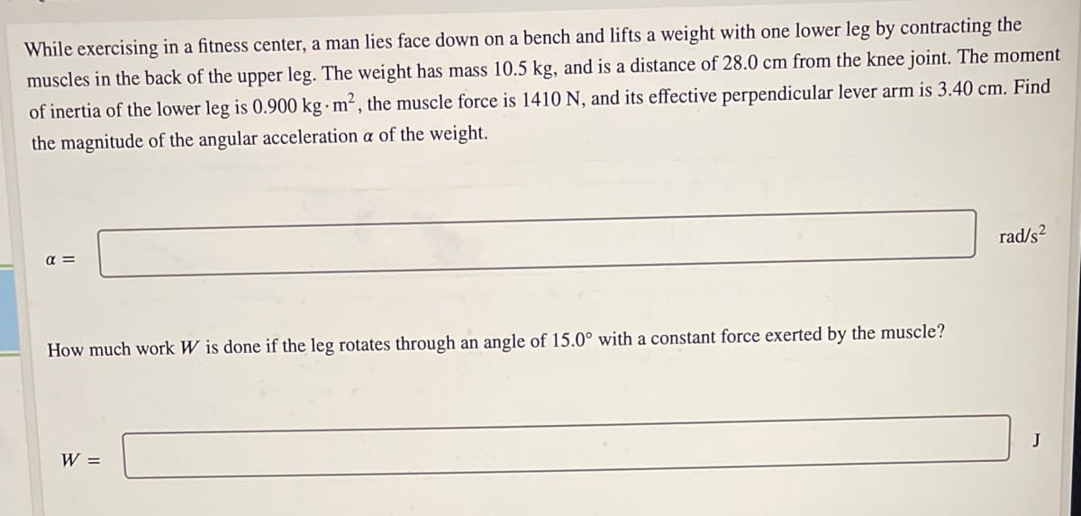 While exercising in a fitness center, a man lies face down on a bench and lifts a weight with one lower leg by contracting the
muscles in the back of the upper leg. The weight has mass 10.5 kg, and is a distance of 28.0 cm from the knee joint. The moment
of inertia of the lower leg is 0.900 kg m² , the muscle force is 1410 N, and its effective perpendicular lever arm is 3.40 cm. Find
the magnitude of the angular acceleration a of the weight.
a =
rad/s?
How much work W is done if the leg rotates through an angle of 15.0° with a constant force exerted by the muscle?
W =
J
