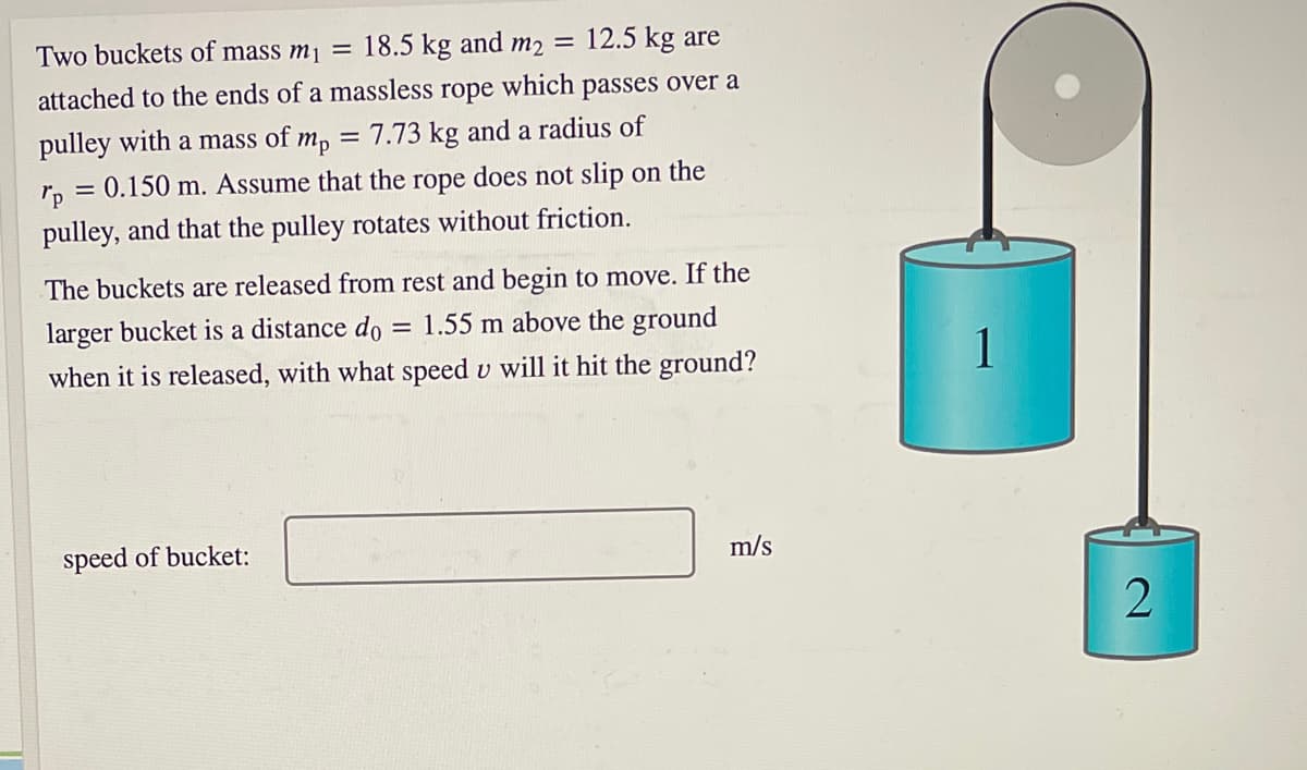 Two buckets of mass m¡ =
18.5 kg and m2 =
12.5 kg are
attached to the ends of a massless
rope
which
passes over a
pulley with a mass of m, = 7.73 kg and a radius of
does not slip on the
rp = 0.150 m. Assume that the
rope
pulley, and that the pulley rotates without friction.
The buckets are released from rest and begin to move. If the
larger bucket is a distance do
1.55 m above the ground
when it is released, with what speed v will it hit the ground?
1
speed of bucket:
m/s
