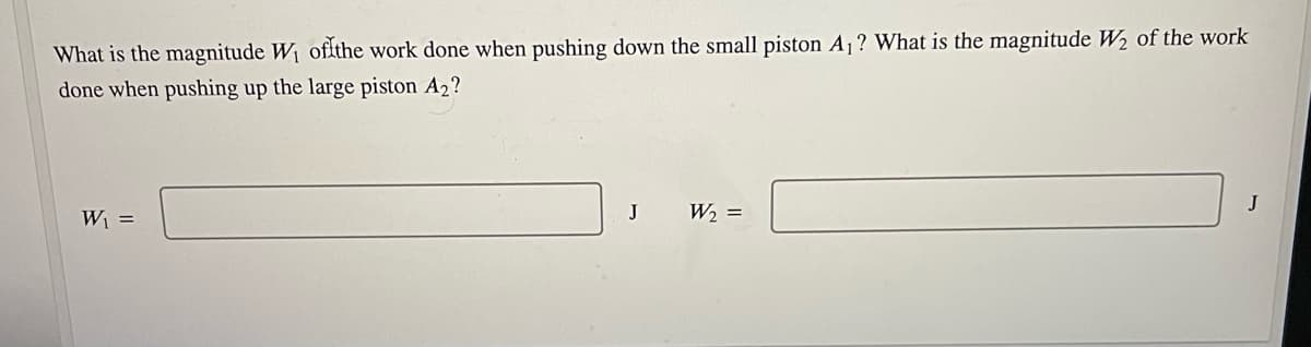 What is the magnitude W1 ofthe work done when pushing down the small piston A1? What is the magnitude W2 of the work
done when pushing up the large piston A2?
W =
J
W2 =
